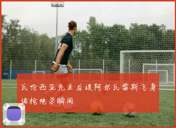 瓦伦西亚先丢后追阿尔瓦雷斯飞身堵枪绝杀瞬间