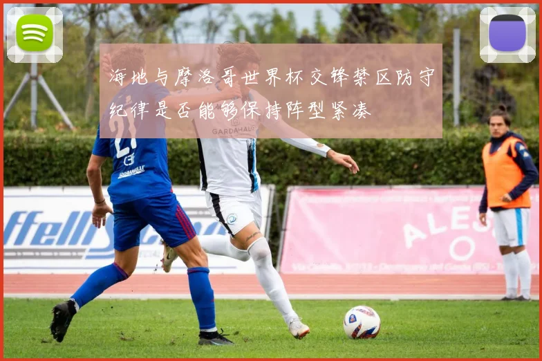 海地与摩洛哥世界杯交锋禁区防守纪律是否能够保持阵型紧凑
