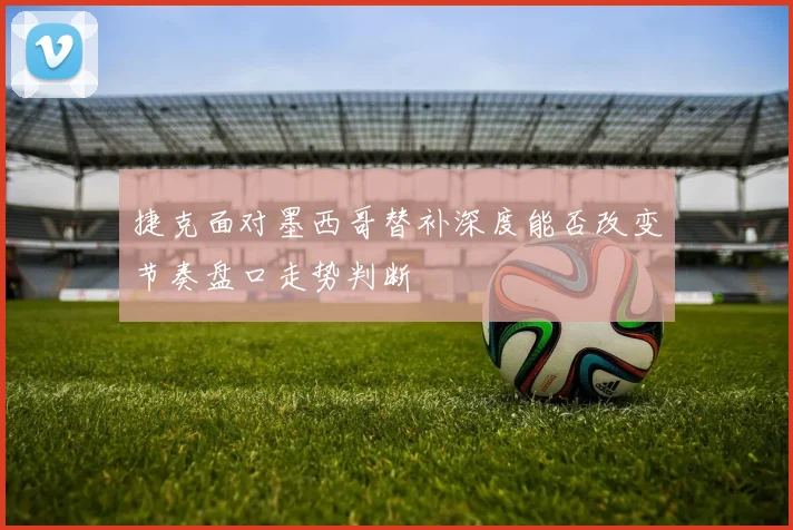 捷克面对墨西哥替补深度能否改变节奏盘口走势判断
