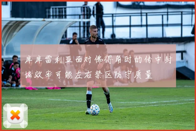 库库雷利亚面对佛得角时的传中封堵效率可能左右禁区防守质量
