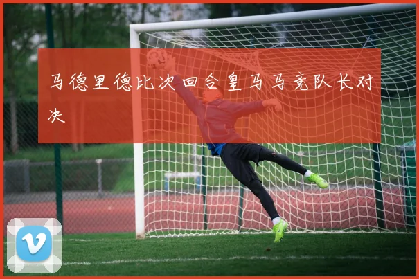 马德里德比次回合皇马马竞队长对决