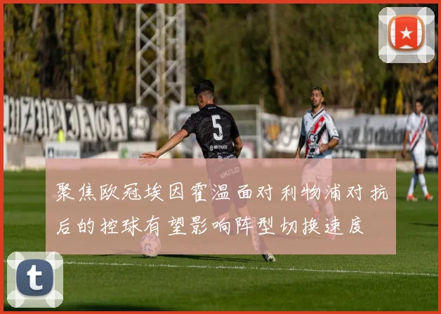 聚焦欧冠埃因霍温面对利物浦对抗后的控球有望影响阵型切换速度