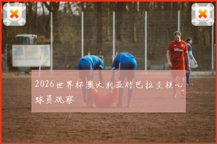 2026世界杯澳大利亚对巴拉圭核心球员观察