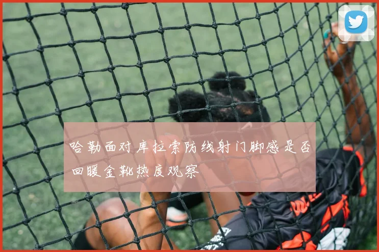 哈勒面对库拉索防线射门脚感是否回暖金靴热度观察