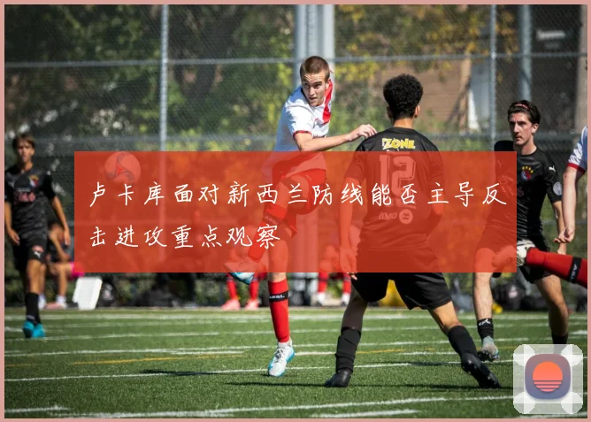 卢卡库面对新西兰防线能否主导反击进攻重点观察