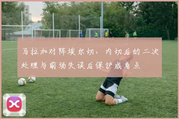 马拉加对阵埃尔切,内切后的二次处理与前场失误后保护成看点