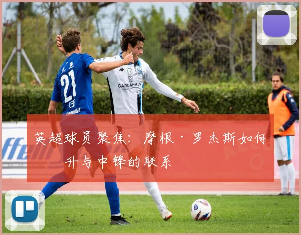 英超球员聚焦：摩根·罗杰斯如何提升与中锋的联系