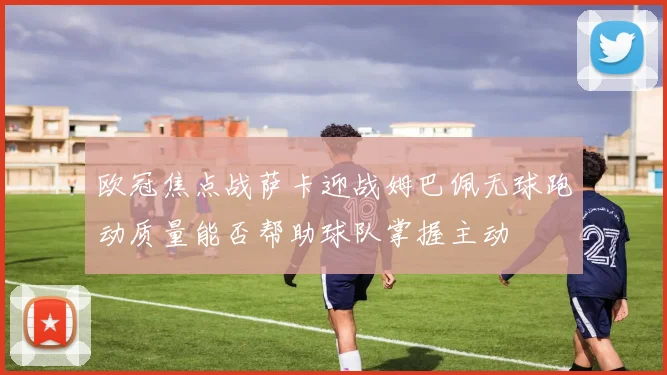 欧冠焦点战萨卡迎战姆巴佩无球跑动质量能否帮助球队掌握主动