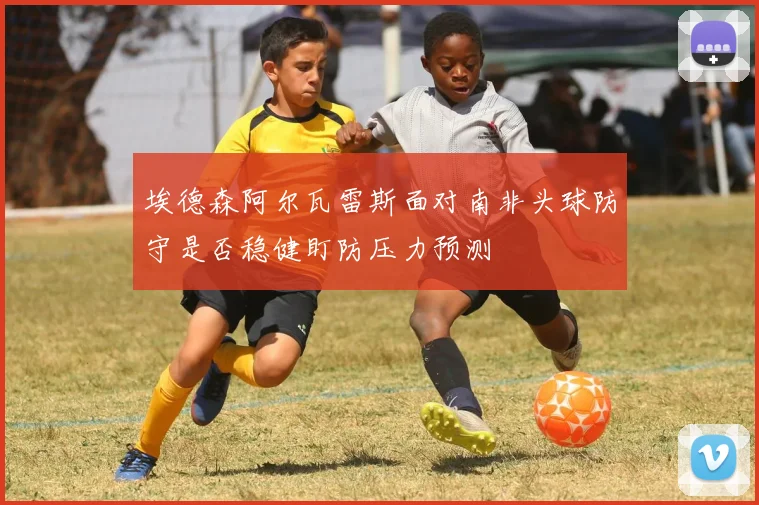 埃德森阿尔瓦雷斯面对南非头球防守是否稳健盯防压力预测