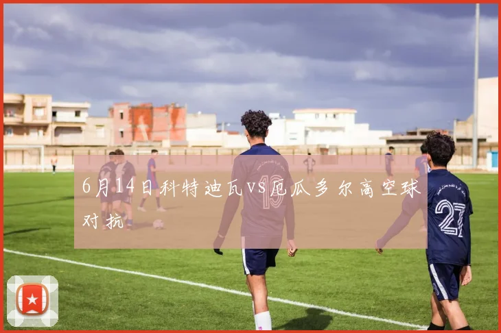 6月14日科特迪瓦vs厄瓜多尔高空球对抗