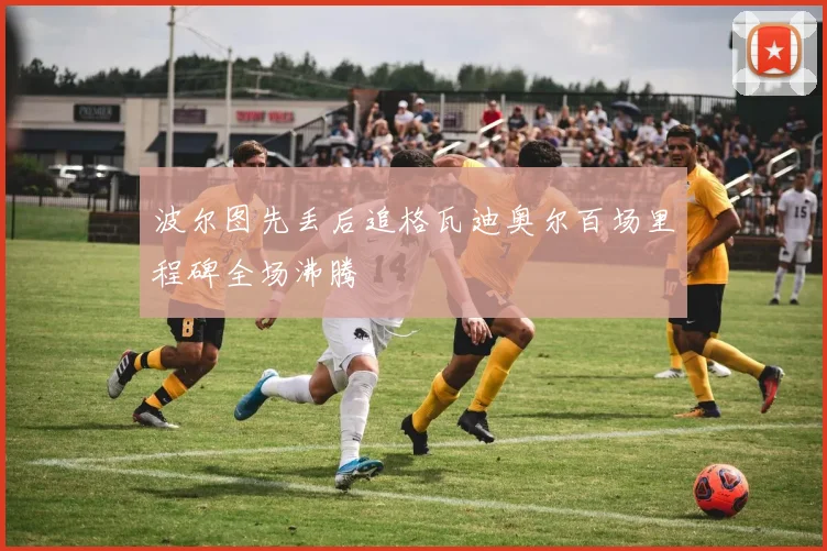 波尔图先丢后追格瓦迪奥尔百场里程碑全场沸腾