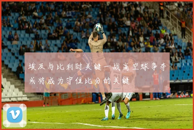 埃及与比利时关键一战高空球争夺或将成为守住比分的关键
