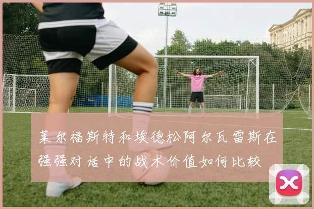 莱尔福斯特和埃德松阿尔瓦雷斯在强强对话中的战术价值如何比较