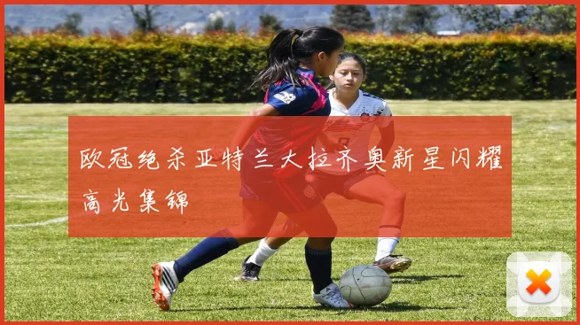欧冠绝杀亚特兰大拉齐奥新星闪耀高光集锦