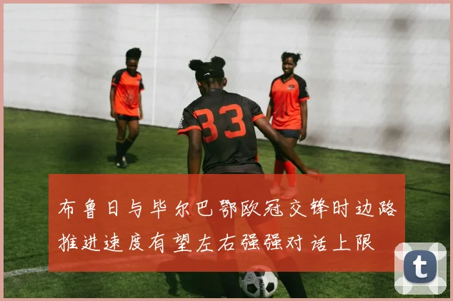 布鲁日与毕尔巴鄂欧冠交锋时边路推进速度有望左右强强对话上限