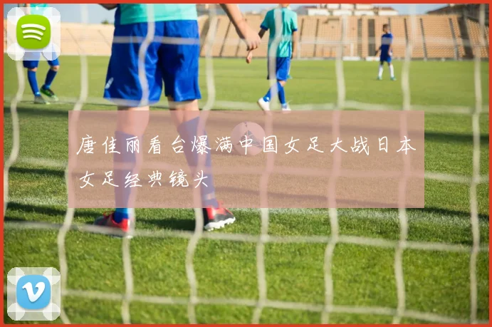 唐佳丽看台爆满中国女足大战日本女足经典镜头