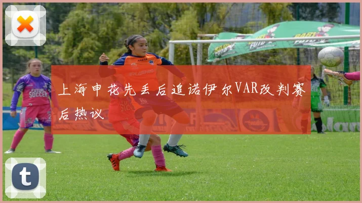 上海申花先丢后追诺伊尔VAR改判赛后热议
