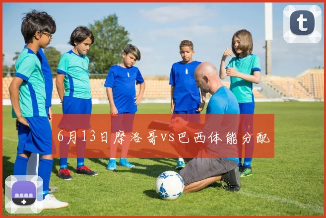 6月13日摩洛哥vs巴西体能分配