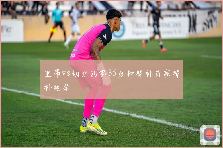 里昂vs切尔西第35分钟替补直塞替补绝杀