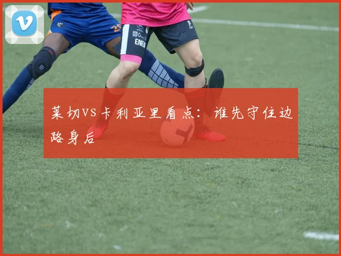 莱切vs卡利亚里看点:谁先守住边路身后