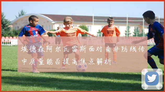 埃德森阿尔瓦雷斯面对南非防线传中质量能否提高焦点解析